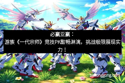 必赢亚赢：游族《一代宗师》竞技PK酣畅淋漓，挑战极限展现实力！