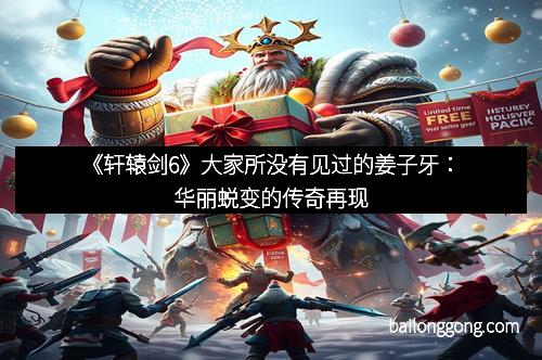 《轩辕剑6》大家所没有见过的姜子牙：华丽蜕变的传奇再现