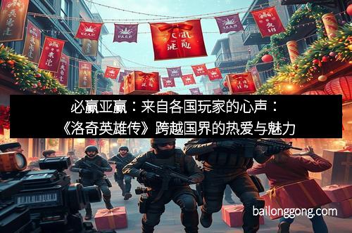 必赢亚赢：来自各国玩家的心声：《洛奇英雄传》跨越国界的热爱与魅力